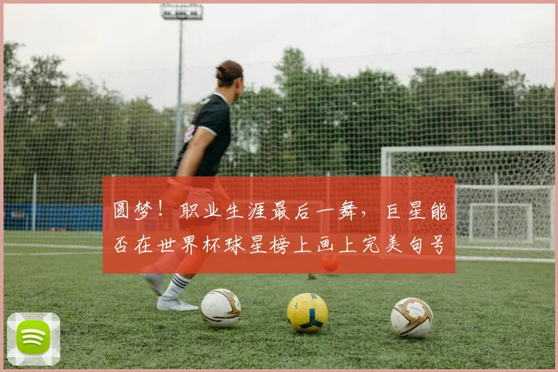 圆梦！职业生涯最后一舞，巨星能否在世界杯球星榜上画上完美句号