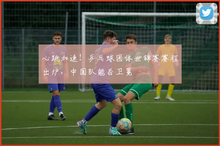 心跳加速!乒乓球团体世锦赛赛程出炉,中国队能否卫冕