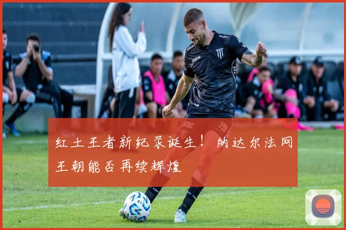 红土王者新纪录诞生!纳达尔法网王朝能否再续辉煌